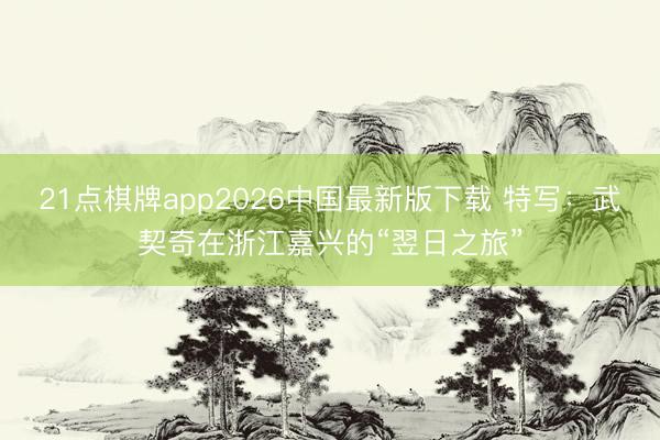 21点棋牌app2026中国最新版下载 特写：武契奇在浙江嘉兴的“翌日之旅”