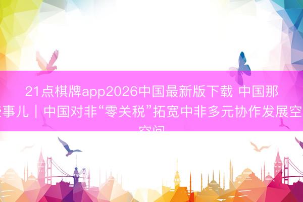 21点棋牌app2026中国最新版下载 中国那些事儿｜中国对非“零关税”拓宽中非多元协作发展空间
