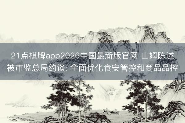 21点棋牌app2026中国最新版官网 山姆陈述被市监总局约谈: 全面优化食安管控和商品品控