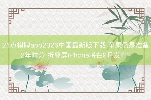 21点棋牌app2026中国最新版下载 苹果仍是准备2年时分 折叠屏iPhone将在9月发布?