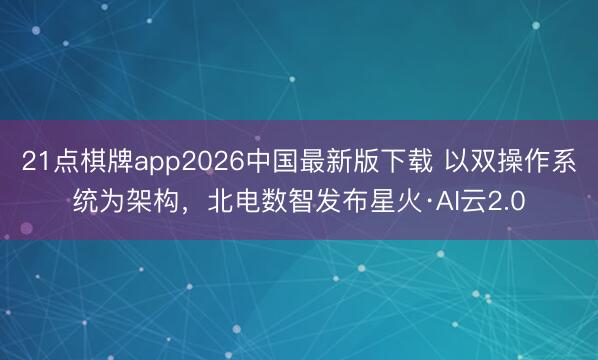 21点棋牌app2026中国最新版下载 以双操作系统为架构，北电数智发布星火·AI云2.0