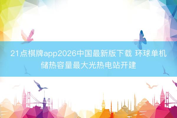 21点棋牌app2026中国最新版下载 环球单机储热容量最大光热电站开建