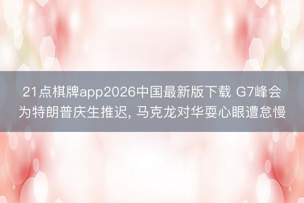 21点棋牌app2026中国最新版下载 G7峰会为特朗普庆生推迟， 马克龙对华耍心眼遭怠慢