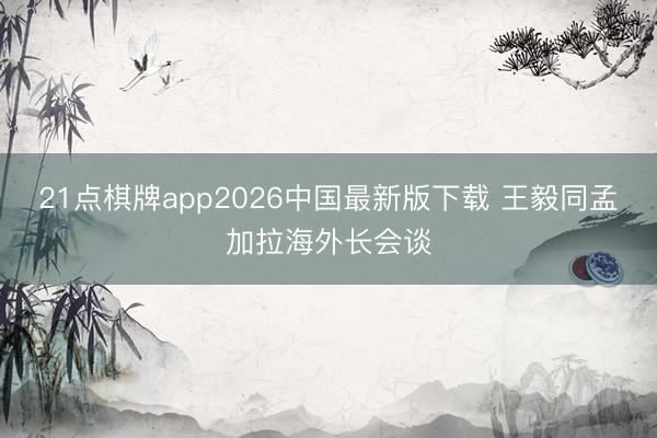 21点棋牌app2026中国最新版下载 王毅同孟加拉海外长会谈
